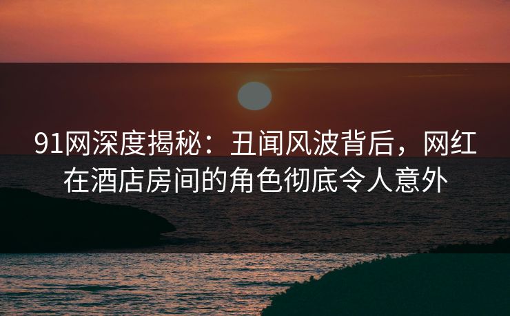 91网深度揭秘：丑闻风波背后，网红在酒店房间的角色彻底令人意外