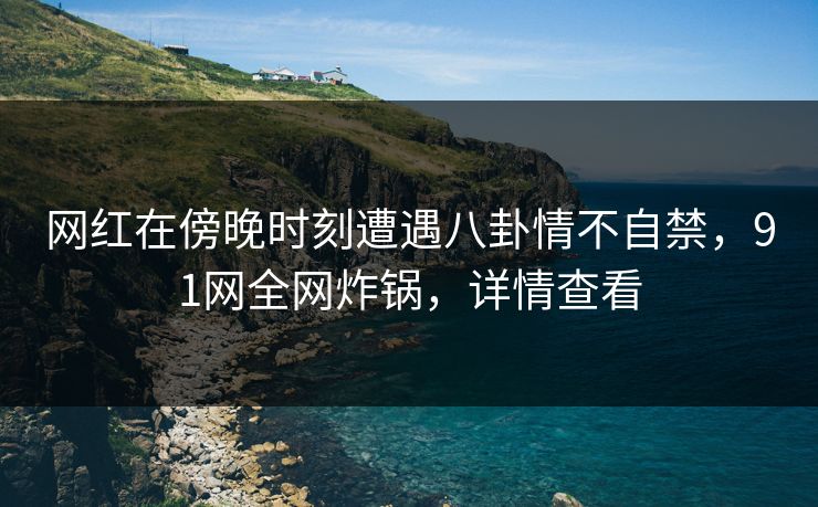 网红在傍晚时刻遭遇八卦情不自禁,91网全网炸锅,详情查看 网红在傍晚时刻遭遇八卦情不自禁,91网全网炸锅,详情查看