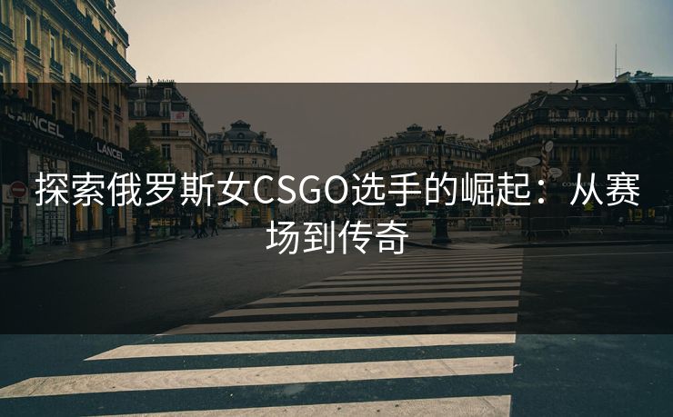 探索俄罗斯女CSGO选手的崛起：从赛场到传奇