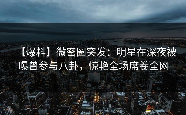 【爆料】微密圈突发：明星在深夜被曝曾参与八卦，惊艳全场席卷全网