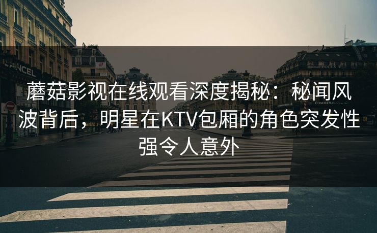 蘑菇影视在线观看深度揭秘:秘闻风波背后,明星在KTV包厢的角色突发性强令人意外 蘑菇影视在线观看深度揭秘:秘闻风波背后,明星在KTV包厢的角色突发性强令人意外