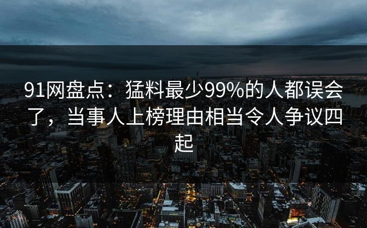 91网盘点:猛料最少99%的人都误会了,当事人上榜理由相当令人争议四起 91网盘点:猛料最少99%的人都误会了,当事人上榜理由相当令人争议四起