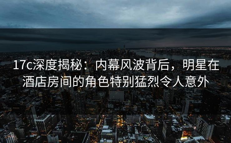 17c深度揭秘：内幕风波背后，明星在酒店房间的角色特别猛烈令人意外