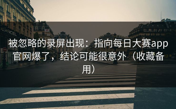 被忽略的录屏出现：指向每日大赛app官网爆了，结论可能很意外（收藏备用）