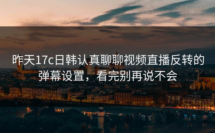 昨天17c日韩认真聊聊视频直播反转的弹幕设置，看完别再说不会