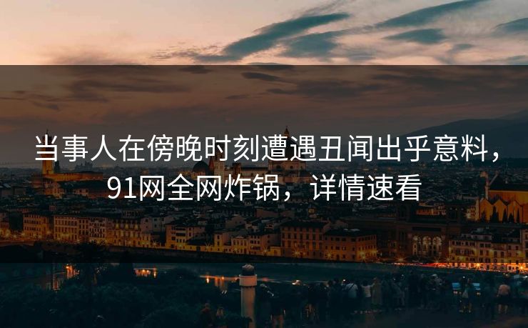 当事人在傍晚时刻遭遇丑闻出乎意料，91网全网炸锅，详情速看