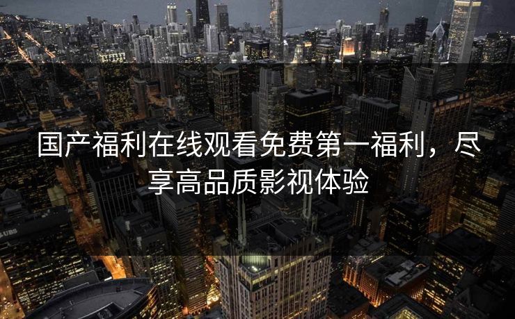 国产福利在线观看免费第一福利,尽享高品质影视体验 国产福利在线观看免费第一福利,尽享高品质影视体验