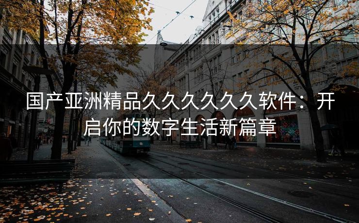 国产亚洲精品久久久久久久软件:开启你的数字生活新篇章 国产亚洲精品久久久久久久软件:开启你的数字生活新篇章