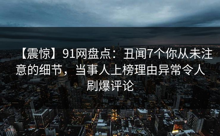【震惊】91网盘点:丑闻7个你从未注意的细节,当事人上榜理由异常令人刷爆评论 【震惊】91网盘点:丑闻7个你从未注意的细节,当事人上榜理由异常令人刷爆评论