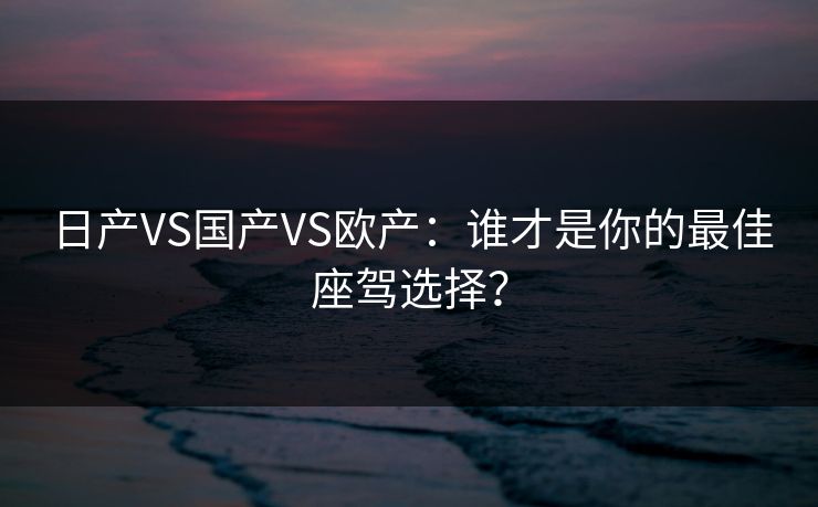 日产VS国产VS欧产：谁才是你的最佳座驾选择？