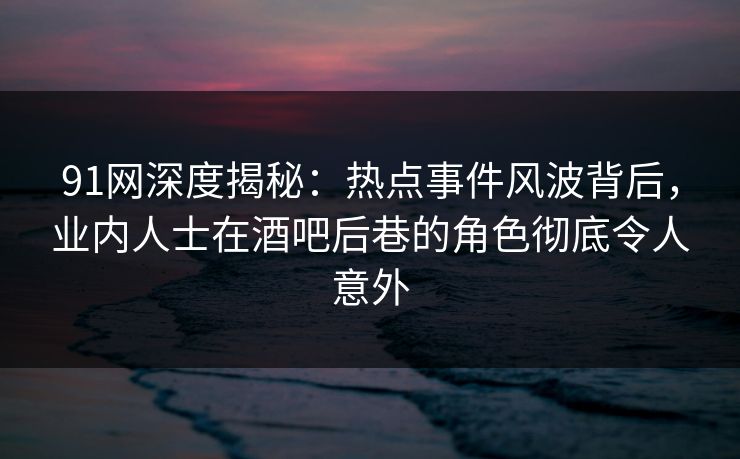 91网深度揭秘：热点事件风波背后，业内人士在酒吧后巷的角色彻底令人意外