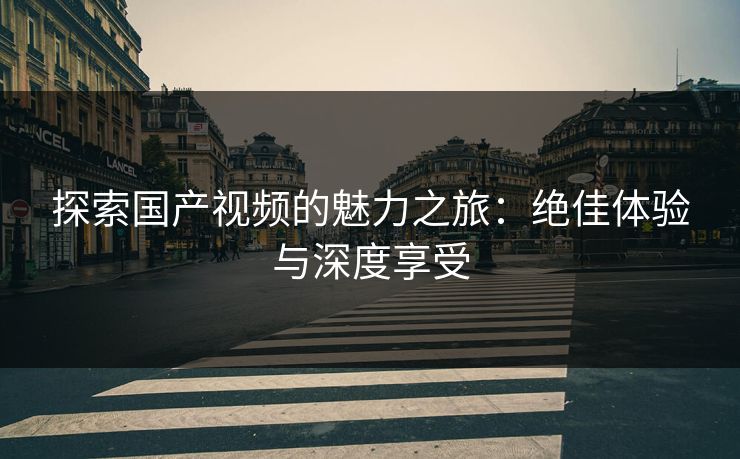 探索国产视频的魅力之旅:绝佳体验与深度享受 探索国产视频的魅力之旅:绝佳体验与深度享受