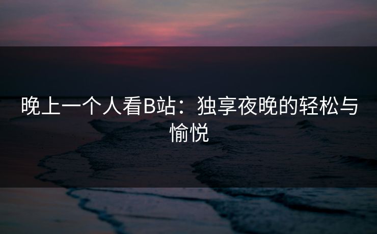 晚上一个人看B站:独享夜晚的轻松与愉悦 晚上一个人看B站:独享夜晚的轻松与愉悦