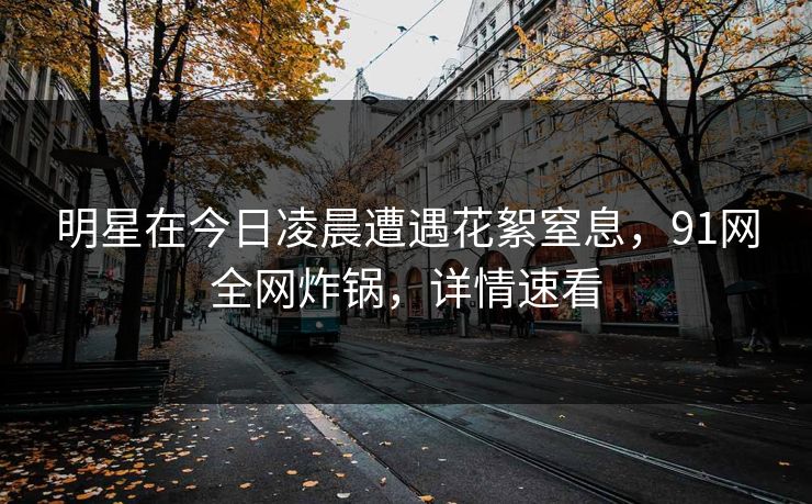 明星在今日凌晨遭遇花絮窒息,91网全网炸锅,详情速看 明星在今日凌晨遭遇花絮窒息,91网全网炸锅,详情速看