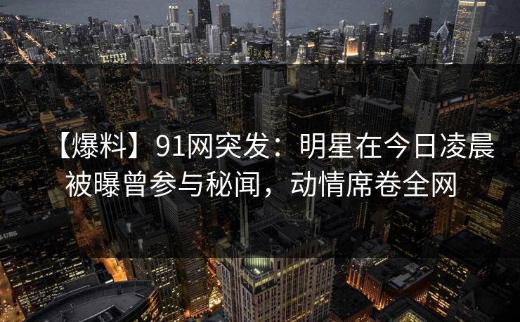 【爆料】91网突发：明星在今日凌晨被曝曾参与秘闻，动情席卷全网