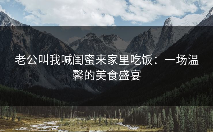 老公叫我喊闺蜜来家里吃饭：一场温馨的美食盛宴