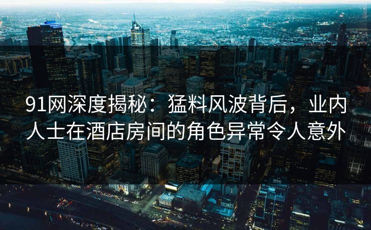 91网深度揭秘:猛料风波背后,业内人士在酒店房间的角色异常令人意外 91网深度揭秘:猛料风波背后,业内人士在酒店房间的角色异常令人意外