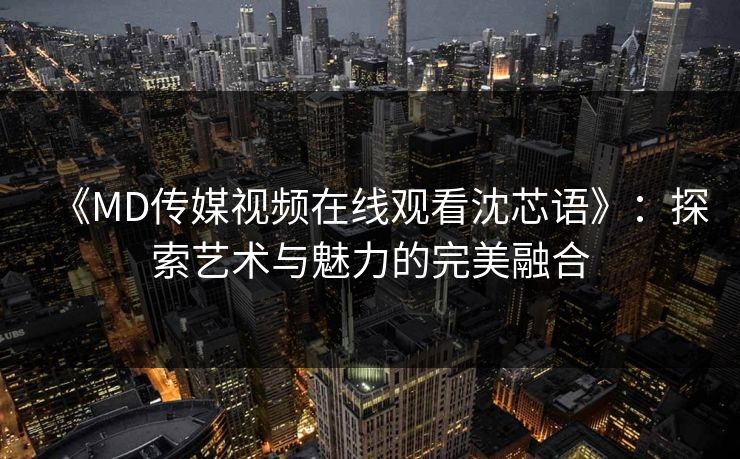 《MD传媒视频在线观看沈芯语》:探索艺术与魅力的完美融合 《MD传媒视频在线观看沈芯语》:探索艺术与魅力的完美融合