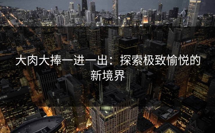 大肉大捧一进一出:探索极致愉悦的新境界 大肉大捧一进一出:探索极致愉悦的新境界