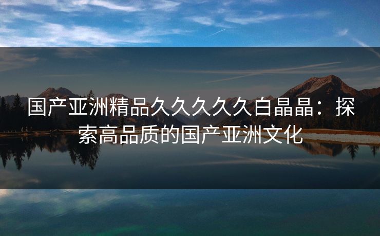 国产亚洲精品久久久久久白晶晶：探索高品质的国产亚洲文化