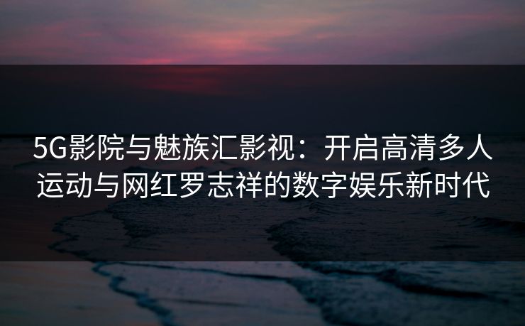 5G影院与魅族汇影视:开启高清多人运动与网红罗志祥的数字娱乐新时代 5G影院与魅族汇影视:开启高清多人运动与网红罗志祥的数字娱乐新时代