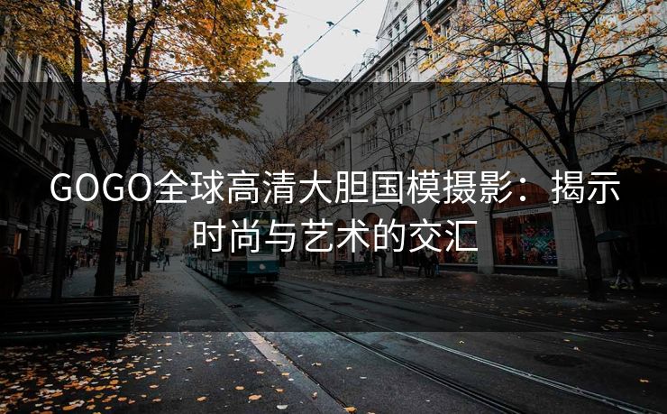 GOGO全球高清大胆国模摄影：揭示时尚与艺术的交汇