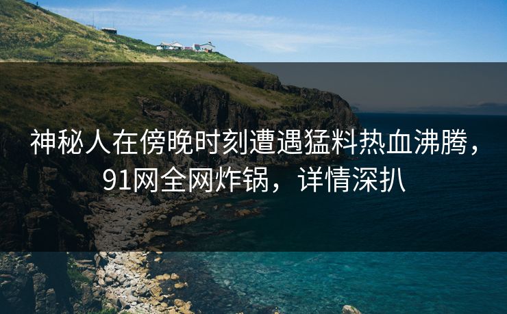 神秘人在傍晚时刻遭遇猛料热血沸腾,91网全网炸锅,详情深扒 神秘人在傍晚时刻遭遇猛料热血沸腾,91网全网炸锅,详情深扒