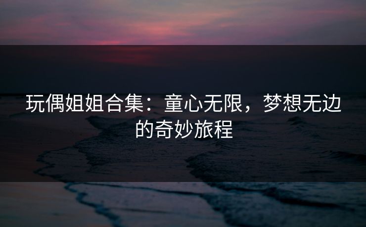 玩偶姐姐合集:童心无限,梦想无边的奇妙旅程 玩偶姐姐合集:童心无限,梦想无边的奇妙旅程