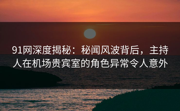 91网深度揭秘：秘闻风波背后，主持人在机场贵宾室的角色异常令人意外