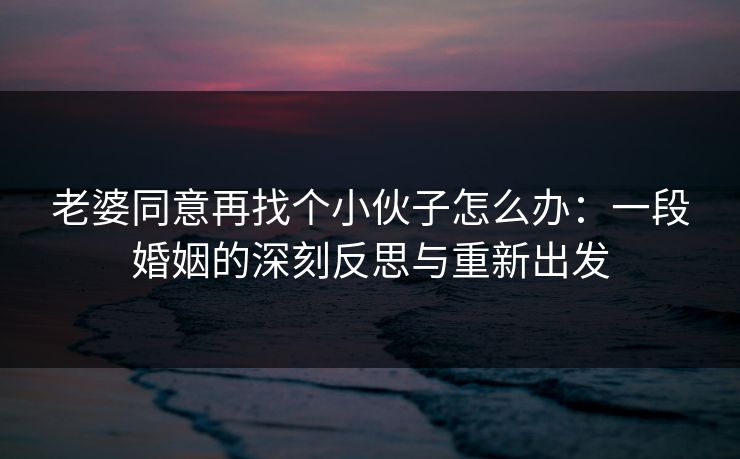 老婆同意再找个小伙子怎么办：一段婚姻的深刻反思与重新出发