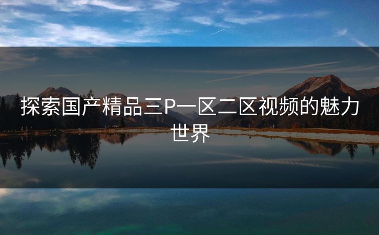 探索国产精品三P一区二区视频的魅力世界 探索国产精品三P一区二区视频的魅力世界