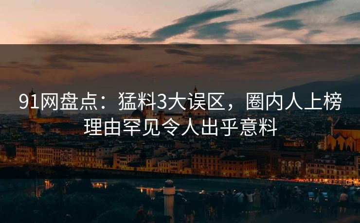 91网盘点:猛料3大误区,圈内人上榜理由罕见令人出乎意料 91网盘点:猛料3大误区,圈内人上榜理由罕见令人出乎意料