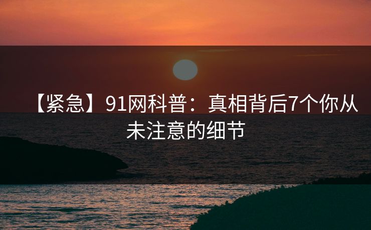 【紧急】91网科普:真相背后7个你从未注意的细节 【紧急】91网科普:真相背后7个你从未注意的细节