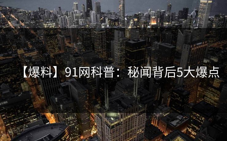 【爆料】91网科普：秘闻背后5大爆点