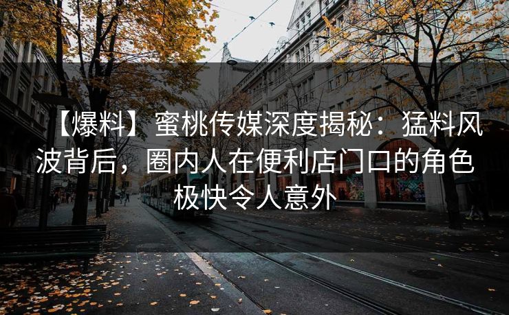 【爆料】蜜桃传媒深度揭秘：猛料风波背后，圈内人在便利店门口的角色极快令人意外