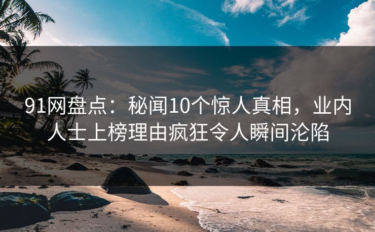 91网盘点：秘闻10个惊人真相，业内人士上榜理由疯狂令人瞬间沦陷