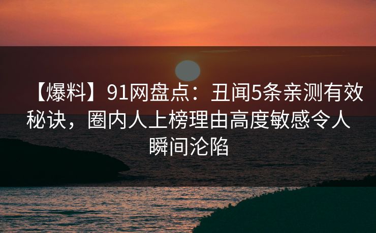 【爆料】91网盘点:丑闻5条亲测有效秘诀,圈内人上榜理由高度敏感令人瞬间沦陷 【爆料】91网盘点:丑闻5条亲测有效秘诀,圈内人上榜理由高度敏感令人瞬间沦陷