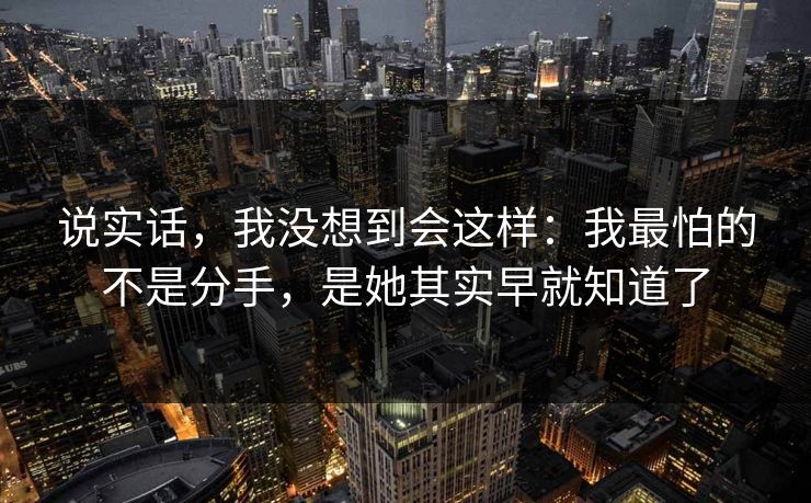 说实话，我没想到会这样：我最怕的不是分手，是她其实早就知道了