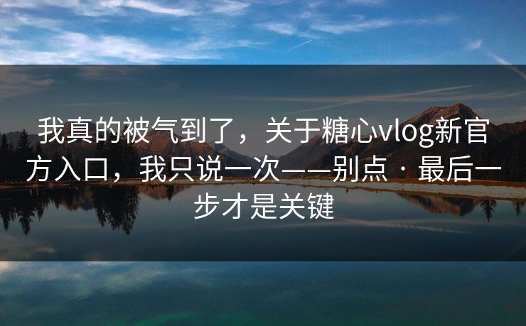我真的被气到了，关于糖心vlog新官方入口，我只说一次——别点 · 最后一步才是关键