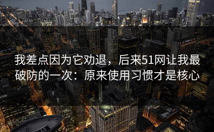 我差点因为它劝退，后来51网让我最破防的一次：原来使用习惯才是核心