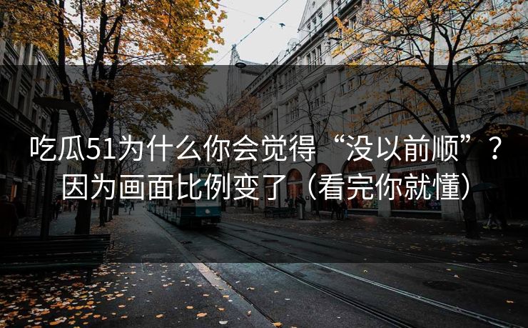 吃瓜51为什么你会觉得“没以前顺”？因为画面比例变了（看完你就懂）
