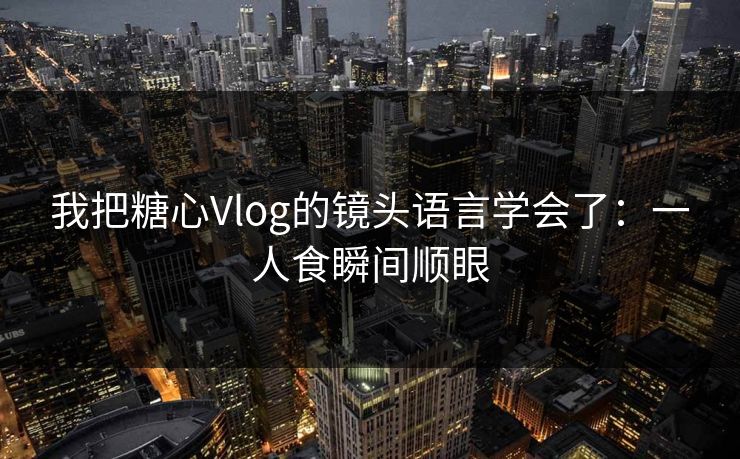 我把糖心Vlog的镜头语言学会了：一人食瞬间顺眼