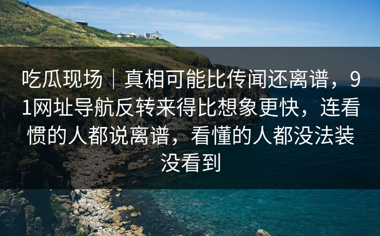 吃瓜现场｜真相可能比传闻还离谱，91网址导航反转来得比想象更快，连看惯的人都说离谱，看懂的人都没法装没看到