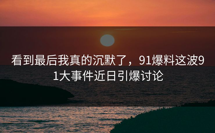 看到最后我真的沉默了,91爆料这波91大事件近日引爆讨论 看到最后我真的沉默了,91爆料这波91大事件近日引爆讨论
